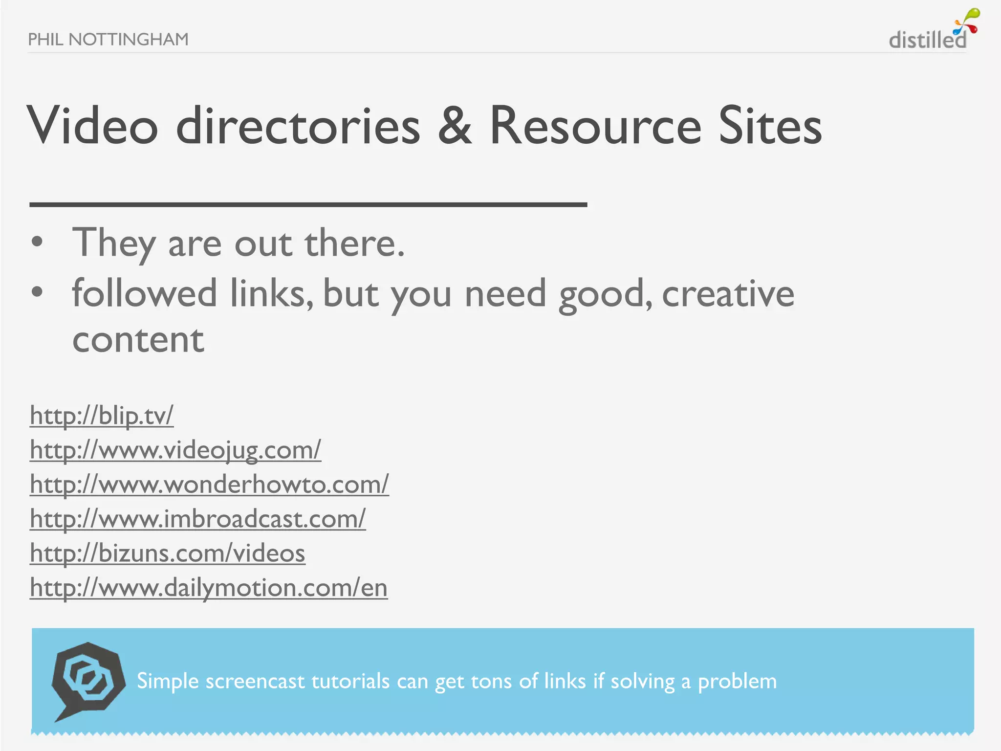 PHIL NOTTINGHAM




Video directories & Resource Sites
• They are out there.
• followed links, but you need good, creative
  content
http://blip.tv/
http://www.videojug.com/
http://www.wonderhowto.com/
http://www.imbroadcast.com/
http://bizuns.com/videos
http://www.dailymotion.com/en


          Simple screencast tutorials can get tons of links if solving a problem
 