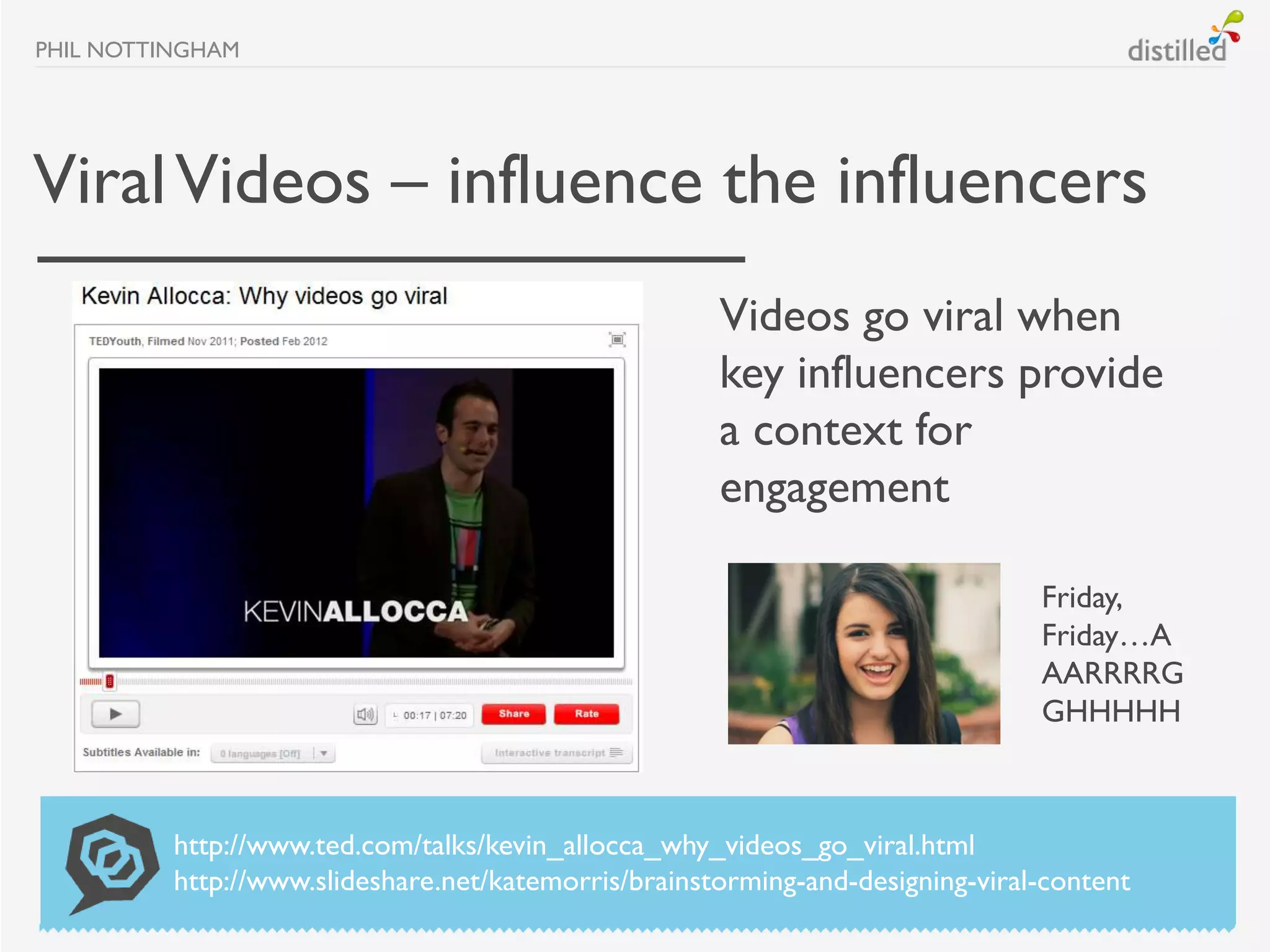 PHIL NOTTINGHAM




Viral Videos – influence the influencers
                                                      Videos go viral when
                                                      key influencers provide
                                                      a context for
                                                      engagement

                                                                                Friday,
                                                                                Friday…A
                                                                                AARRRRG
                                                                                GHHHHH



          http://www.ted.com/talks/kevin_allocca_why_videos_go_viral.html
          http://www.slideshare.net/katemorris/brainstorming-and-designing-viral-content
 