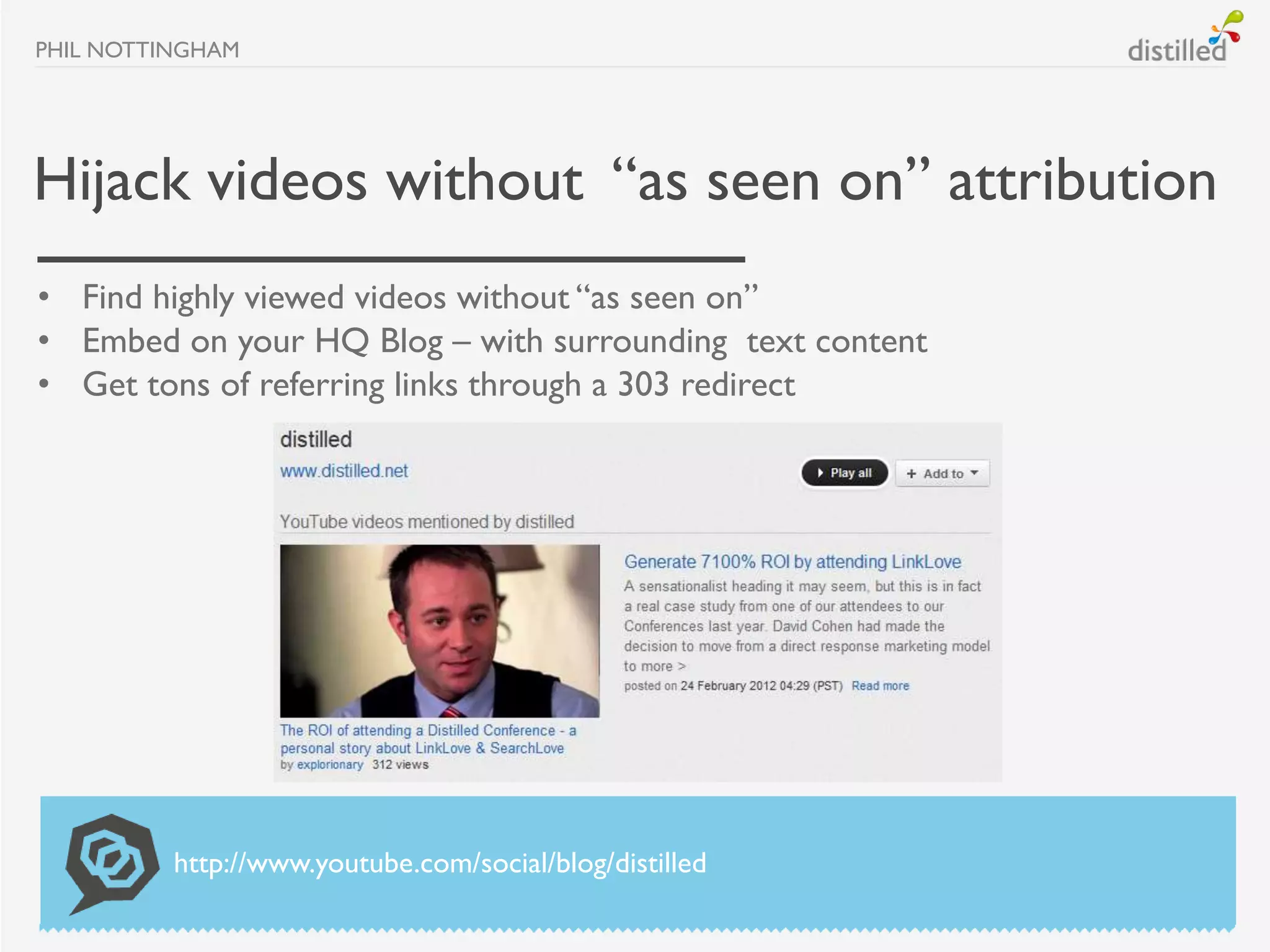 PHIL NOTTINGHAM




Hijack videos without “as seen on” attribution
• Find highly viewed videos without “as seen on”
• Embed on your HQ Blog – with surrounding text content
• Get tons of referring links through a 303 redirect




          http://www.youtube.com/social/blog/distilled
 