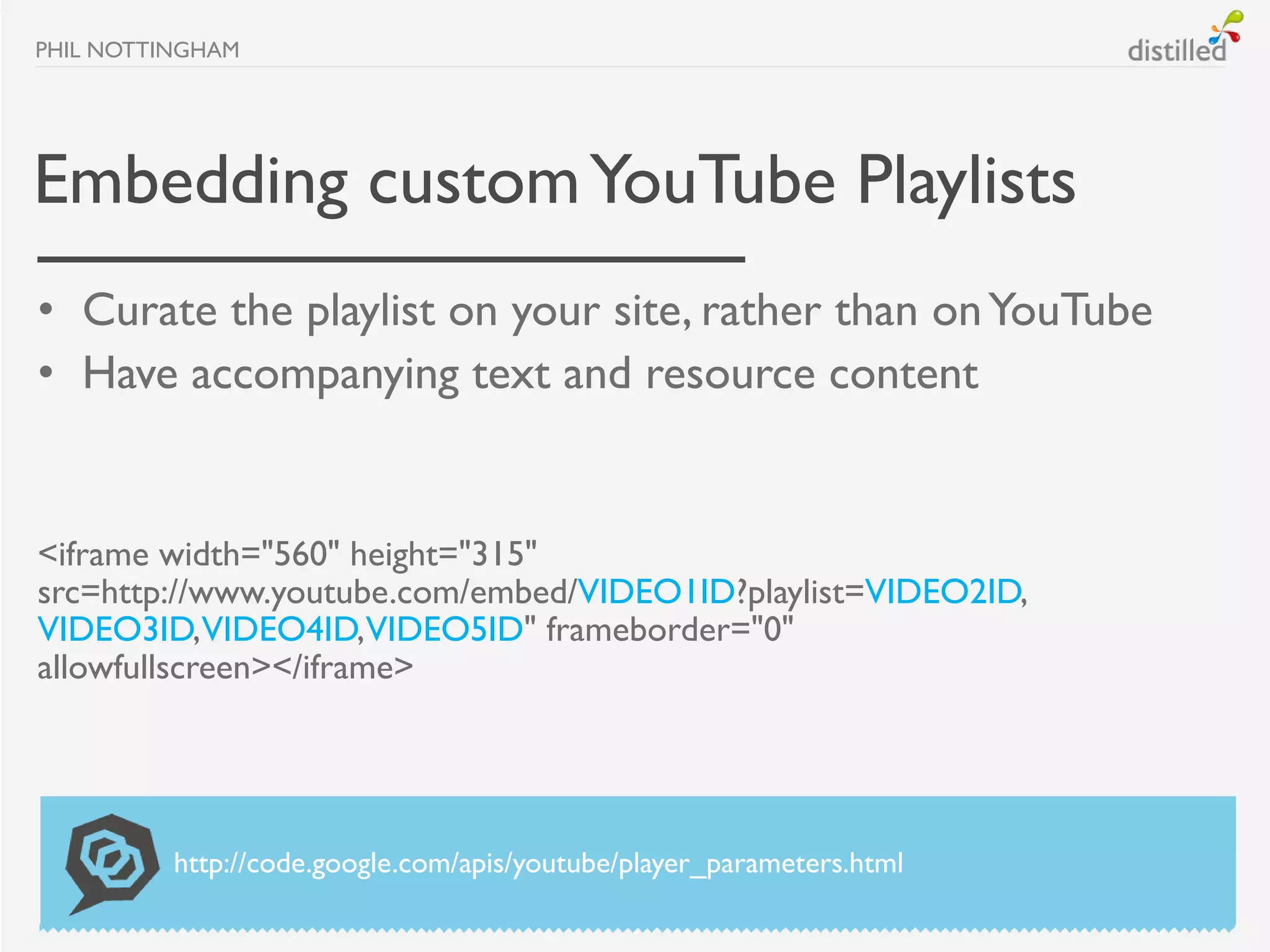 PHIL NOTTINGHAM




Embedding custom YouTube Playlists
• Curate the playlist on your site, rather than on YouTube
• Have accompanying text and resource content


<iframe width="560" height="315"
src=http://www.youtube.com/embed/VIDEO1ID?playlist=VIDEO2ID,
VIDEO3ID,VIDEO4ID,VIDEO5ID" frameborder="0"
allowfullscreen></iframe>




          http://code.google.com/apis/youtube/player_parameters.html
 