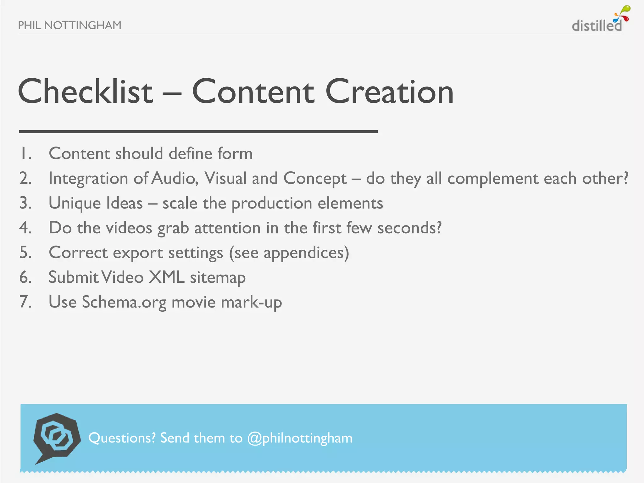 PHIL NOTTINGHAM




Checklist – Content Creation
1.   Content should define form
2.   Integration of Audio, Visual and Concept – do they all complement each other?
3.   Unique Ideas – scale the production elements
4.   Do the videos grab attention in the first few seconds?
5.   Correct export settings (see appendices)
6.   Submit Video XML sitemap
7.   Use Schema.org movie mark-up




          Questions? Send them to @philnottingham
 