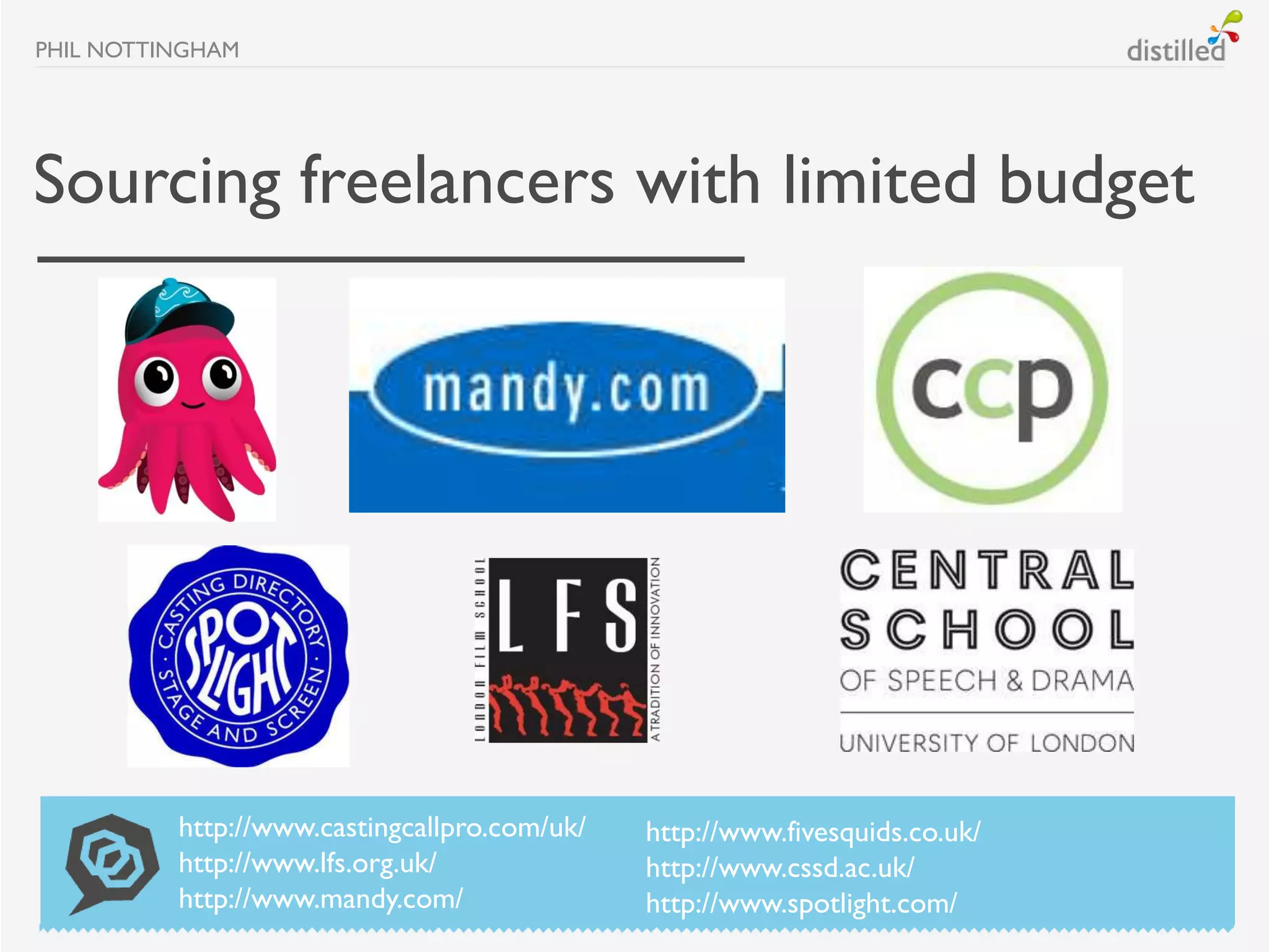 PHIL NOTTINGHAM




Sourcing freelancers with limited budget




          http://www.castingcallpro.com/uk/   http://www.fivesquids.co.uk/
          http://www.lfs.org.uk/              http://www.cssd.ac.uk/
          http://www.mandy.com/               http://www.spotlight.com/
 