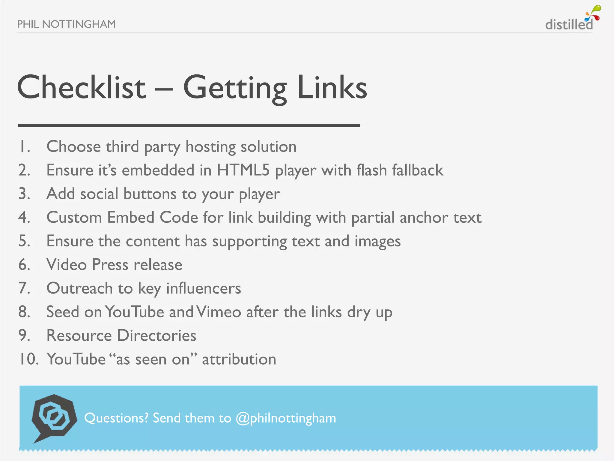 PHIL NOTTINGHAM




Checklist – Getting Links
1.    Choose third party hosting solution
2.    Ensure it’s embedded in HTML5 player with flash fallback
3.    Add social buttons to your player
4.    Custom Embed Code for link building with partial anchor text
5.    Ensure the content has supporting text and images
6.    Video Press release
7.    Outreach to key influencers
8.    Seed on YouTube and Vimeo after the links dry up
9.    Resource Directories
10.   YouTube “as seen on” attribution


           Questions? Send them to @philnottingham
 