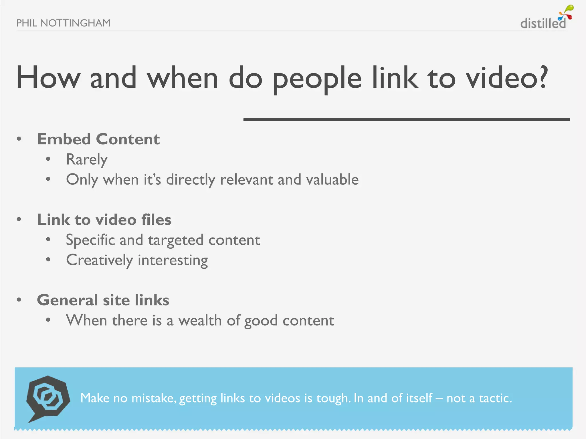 PHIL NOTTINGHAM




How and when do people link to video?
• Embed Content
   • Rarely
   • Only when it’s directly relevant and valuable

• Link to video files
   • Specific and targeted content
   • Creatively interesting

• General site links
   • When there is a wealth of good content



          Make no mistake, getting links to videos is tough. In and of itself – not a tactic.
 