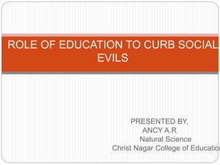 PRESENTED BY,
ANCY A.R
Natural Science
Christ Nagar College of Education
ROLE OF EDUCATION TO CURB SOCIAL
EVILS
 