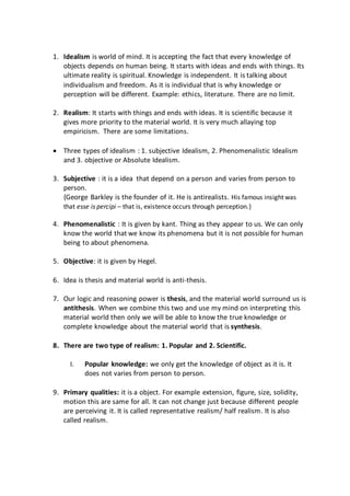 1. Idealism is world of mind. It is accepting the fact that every knowledge of
objects depends on human being. It starts with ideas and ends with things. Its
ultimate reality is spiritual. Knowledge is independent. It is talking about
individualism and freedom. As it is individual that is why knowledge or
perception will be different. Example: ethics, literature. There are no limit.
2. Realism: It starts with things and ends with ideas. It is scientific because it
gives more priority to the material world. It is very much allaying top
empiricism. There are some limitations.
 Three types of idealism : 1. subjective Idealism, 2. Phenomenalistic Idealism
and 3. objective or Absolute Idealism.
3. Subjective : it is a idea that depend on a person and varies from person to
person.
{George Barkley is the founder of it. He is antirealists. His famous insight was
that esse is percipi – that is, existence occurs through perception.}
4. Phenomenalistic : It is given by kant. Thing as they appear to us. We can only
know the world that we know its phenomena but it is not possible for human
being to about phenomena.
5. Objective: it is given by Hegel.
6. Idea is thesis and material world is anti-thesis.
7. Our logic and reasoning power is thesis, and the material world surround us is
antithesis. When we combine this two and use my mind on interpreting this
material world then only we will be able to know the true knowledge or
complete knowledge about the material world that is synthesis.
8. There are two type of realism: 1. Popular and 2. Scientific.
I. Popular knowledge: we only get the knowledge of object as it is. It
does not varies from person to person.
9. Primary qualities: it is a object. For example extension, figure, size, solidity,
motion this are same for all. It can not change just because different people
are perceiving it. It is called representative realism/ half realism. It is also
called realism.
 