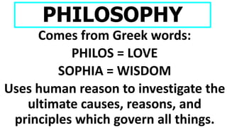 PHILOSOPHY
Comes from Greek words:
PHILOS = LOVE
SOPHIA = WISDOM
Uses human reason to investigate the
ultimate causes, reasons, and
principles which govern all things.
 