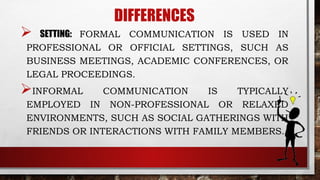 DIFFERENCES
 SETTING: FORMAL COMMUNICATION IS USED IN
PROFESSIONAL OR OFFICIAL SETTINGS, SUCH AS
BUSINESS MEETINGS, ACADEMIC CONFERENCES, OR
LEGAL PROCEEDINGS.
INFORMAL COMMUNICATION IS TYPICALLY
EMPLOYED IN NON-PROFESSIONAL OR RELAXED
ENVIRONMENTS, SUCH AS SOCIAL GATHERINGS WITH
FRIENDS OR INTERACTIONS WITH FAMILY MEMBERS.
 