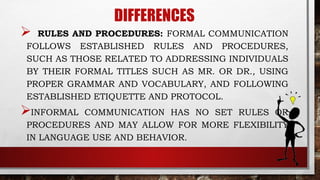 DIFFERENCES
 RULES AND PROCEDURES: FORMAL COMMUNICATION
FOLLOWS ESTABLISHED RULES AND PROCEDURES,
SUCH AS THOSE RELATED TO ADDRESSING INDIVIDUALS
BY THEIR FORMAL TITLES SUCH AS MR. OR DR., USING
PROPER GRAMMAR AND VOCABULARY, AND FOLLOWING
ESTABLISHED ETIQUETTE AND PROTOCOL.
INFORMAL COMMUNICATION HAS NO SET RULES OR
PROCEDURES AND MAY ALLOW FOR MORE FLEXIBILITY
IN LANGUAGE USE AND BEHAVIOR.
 