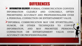 DIFFERENCES
 INFORMATION DELIVERY: FORMAL COMMUNICATION CONVEYS
INFORMATION CLEARLY AND CONCISELY, OFTEN
PRIORITIZING ACCURACY AND PROFESSIONALISM OVER
A PERSONAL CONNECTION OR ENTERTAINMENT VALUE.
INFORMAL COMMUNICATION MAY USE STORYTELLING,
HUMOR, OR OTHER TECHNIQUES TO CONVEY
INFORMATION, AND MAY PRIORITIZE PERSONAL
CONNECTION OR ENTERTAINMENT VALUE OVER
ACCURACY OR PROFESSIONALISM.
 