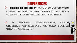 DIFFERENCES
 GREETINGS AND SIGN-OFFS: IN FORMAL COMMUNICATION,
FORMAL GREETINGS AND SIGN-OFFS ARE USED,
SUCH AS “DEAR SIR/MADAM” AND “SINCERELY.”
 IN INFORMAL COMMUNICATION, CASUAL
GREETINGS AND SIGN-OFFS ARE USED, SUCH AS
“HEY” OR “TAKE CARE.”
 