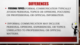 DIFFERENCES
• PERSONAL TOPICS: FORMAL COMMUNICATION TYPICALLY
AVOIDS PERSONAL TOPICS OR OPINIONS, FOCUSING
ON PROFESSIONAL OR OFFICIAL INFORMATION.
• INFORMAL COMMUNICATION MAY INCLUDE
PERSONAL OPINIONS, EXPERIENCES, OR TOPICS
UNRELATED TO PROFESSIONAL OR OFFICIAL
MATTERS.
 
