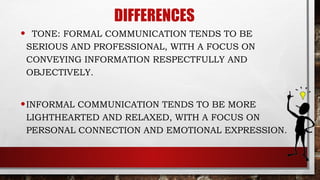 DIFFERENCES
• TONE: FORMAL COMMUNICATION TENDS TO BE
SERIOUS AND PROFESSIONAL, WITH A FOCUS ON
CONVEYING INFORMATION RESPECTFULLY AND
OBJECTIVELY.
•INFORMAL COMMUNICATION TENDS TO BE MORE
LIGHTHEARTED AND RELAXED, WITH A FOCUS ON
PERSONAL CONNECTION AND EMOTIONAL EXPRESSION.
 