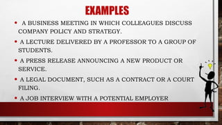 EXAMPLES
• A BUSINESS MEETING IN WHICH COLLEAGUES DISCUSS
COMPANY POLICY AND STRATEGY.
• A LECTURE DELIVERED BY A PROFESSOR TO A GROUP OF
STUDENTS.
• A PRESS RELEASE ANNOUNCING A NEW PRODUCT OR
SERVICE.
• A LEGAL DOCUMENT, SUCH AS A CONTRACT OR A COURT
FILING.
• A JOB INTERVIEW WITH A POTENTIAL EMPLOYER
 