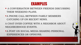 EXAMPLES
• A CONVERSATION BETWEEN FRIENDS DISCUSSING
THEIR WEEKEND PLANS.
•A PHONE CALL BETWEEN FAMILY MEMBERS
CATCHING UP ON RECENT NEWS.
A CHAT OVER COFFEE WITH A NEIGHBOR ABOUT
NEIGHBORHOOD EVENTS.
•A POST ON SOCIAL MEDIA SHARING PERSONAL
EXPERIENCES OR OPINIONS.
 