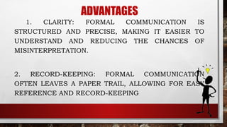 ADVANTAGES
1. CLARITY: FORMAL COMMUNICATION IS
STRUCTURED AND PRECISE, MAKING IT EASIER TO
UNDERSTAND AND REDUCING THE CHANCES OF
MISINTERPRETATION.
2. RECORD-KEEPING: FORMAL COMMUNICATION
OFTEN LEAVES A PAPER TRAIL, ALLOWING FOR EASY
REFERENCE AND RECORD-KEEPING
 