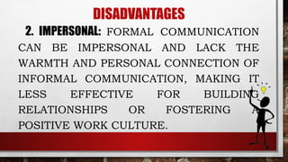 DISADVANTAGES
2. IMPERSONAL: FORMAL COMMUNICATION
CAN BE IMPERSONAL AND LACK THE
WARMTH AND PERSONAL CONNECTION OF
INFORMAL COMMUNICATION, MAKING IT
LESS EFFECTIVE FOR BUILDING
RELATIONSHIPS OR FOSTERING A
POSITIVE WORK CULTURE.
 