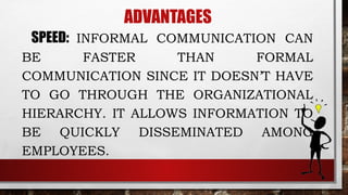 ADVANTAGES
SPEED: INFORMAL COMMUNICATION CAN
BE FASTER THAN FORMAL
COMMUNICATION SINCE IT DOESN’T HAVE
TO GO THROUGH THE ORGANIZATIONAL
HIERARCHY. IT ALLOWS INFORMATION TO
BE QUICKLY DISSEMINATED AMONG
EMPLOYEES.
 