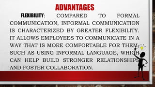 ADVANTAGES
FLEXIBILITY: COMPARED TO FORMAL
COMMUNICATION, INFORMAL COMMUNICATION
IS CHARACTERIZED BY GREATER FLEXIBILITY.
IT ALLOWS EMPLOYEES TO COMMUNICATE IN A
WAY THAT IS MORE COMFORTABLE FOR THEM,
SUCH AS USING INFORMAL LANGUAGE, WHICH
CAN HELP BUILD STRONGER RELATIONSHIPS
AND FOSTER COLLABORATION.
 