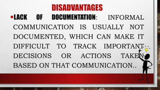 DISADVANTAGES
•LACK OF DOCUMENTATION: INFORMAL
COMMUNICATION IS USUALLY NOT
DOCUMENTED, WHICH CAN MAKE IT
DIFFICULT TO TRACK IMPORTANT
DECISIONS OR ACTIONS TAKEN
BASED ON THAT COMMUNICATION..
 