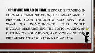 1) PREPARE AHEAD OF TIME: BEFORE ENGAGING IN
FORMAL COMMUNICATION, IT’S IMPORTANT TO
PREPARE YOUR THOUGHTS AND WHAT YOU
WANT TO COMMUNICATE. THIS COULD
INVOLVE RESEARCHING THE TOPIC, MAKING AN
OUTLINE OF YOUR IDEAS, AND REVIEWING THE
PRINCIPLES OF GOOD COMMUNICATION.
 