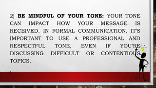 2) BE MINDFUL OF YOUR TONE: YOUR TONE
CAN IMPACT HOW YOUR MESSAGE IS
RECEIVED. IN FORMAL COMMUNICATION, IT’S
IMPORTANT TO USE A PROFESSIONAL AND
RESPECTFUL TONE, EVEN IF YOU’RE
DISCUSSING DIFFICULT OR CONTENTIOUS
TOPICS.
.
 