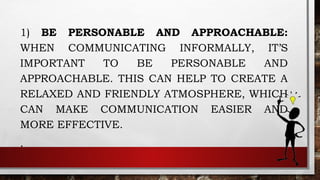 1) BE PERSONABLE AND APPROACHABLE:
WHEN COMMUNICATING INFORMALLY, IT’S
IMPORTANT TO BE PERSONABLE AND
APPROACHABLE. THIS CAN HELP TO CREATE A
RELAXED AND FRIENDLY ATMOSPHERE, WHICH
CAN MAKE COMMUNICATION EASIER AND
MORE EFFECTIVE.
.
 