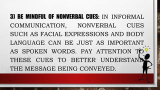3) BE MINDFUL OF NONVERBAL CUES: IN INFORMAL
COMMUNICATION, NONVERBAL CUES
SUCH AS FACIAL EXPRESSIONS AND BODY
LANGUAGE CAN BE JUST AS IMPORTANT
AS SPOKEN WORDS. PAY ATTENTION TO
THESE CUES TO BETTER UNDERSTAND
THE MESSAGE BEING CONVEYED.
.
 