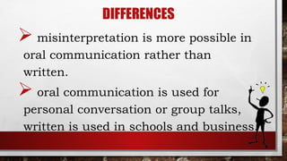 DIFFERENCES
 misinterpretation is more possible in
oral communication rather than
written.
 oral communication is used for
personal conversation or group talks,
written is used in schools and business.
 
