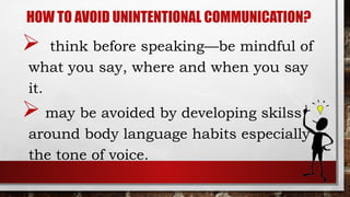 HOW TO AVOID UNINTENTIONAL COMMUNICATION?
 think before speaking—be mindful of
what you say, where and when you say
it.
 may be avoided by developing skilss
around body language habits especially
the tone of voice.
 