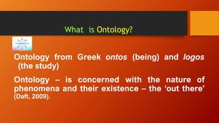 What is Ontology?
Ontology from Greek ontos (being) and logos
(the study)
Ontology – is concerned with the nature of
phenomena and their existence – the ‘out there'
(Daft, 2009).
 