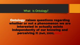 What is Ontology?
Ontology raises questions regarding
whether or not a phenomenon we are
interested in actually exists
independently of our knowing and
perceiving it (Daft, 2009).2009).
 