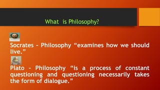 What is Philosophy?
Socrates – Philosophy “examines how we should
live.”
Plato – Philosophy “is a process of constant
questioning and questioning necessarily takes
the form of dialogue.”
 
