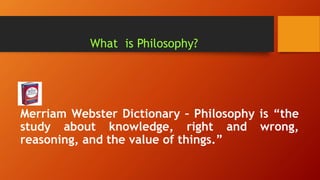 What is Philosophy?
Merriam Webster Dictionary – Philosophy is “the
study about knowledge, right and wrong,
reasoning, and the value of things.”
 