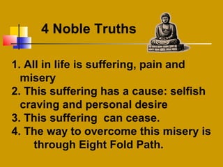 1. All in life is suffering, pain and
misery
2. This suffering has a cause: selfish
craving and personal desire
3. This suffering can cease.
4. The way to overcome this misery is
through Eight Fold Path.
4 Noble Truths
 