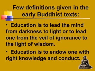 Few definitions given in the
early Buddhist texts:
• Education is to lead the mind
from darkness to light or to lead
one from the veil of ignorance to
the light of wisdom.
• Education is to endow one with
right knowledge and conduct.
 