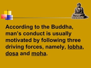 According to the Buddha,
man’s conduct is usually
motivated by following three
driving forces, namely, lobha,
dosa and moha.
 