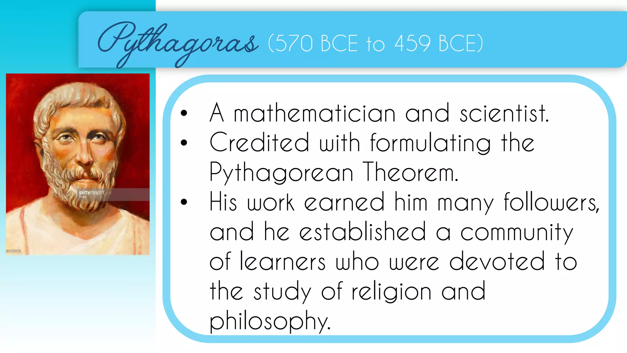 (570 BCE to 459 BCE)
• A mathematician and scientist.
• Credited with formulating the
Pythagorean Theorem.
• His work earned him many followers,
and he established a community
of learners who were devoted to
the study of religion and
philosophy.
 