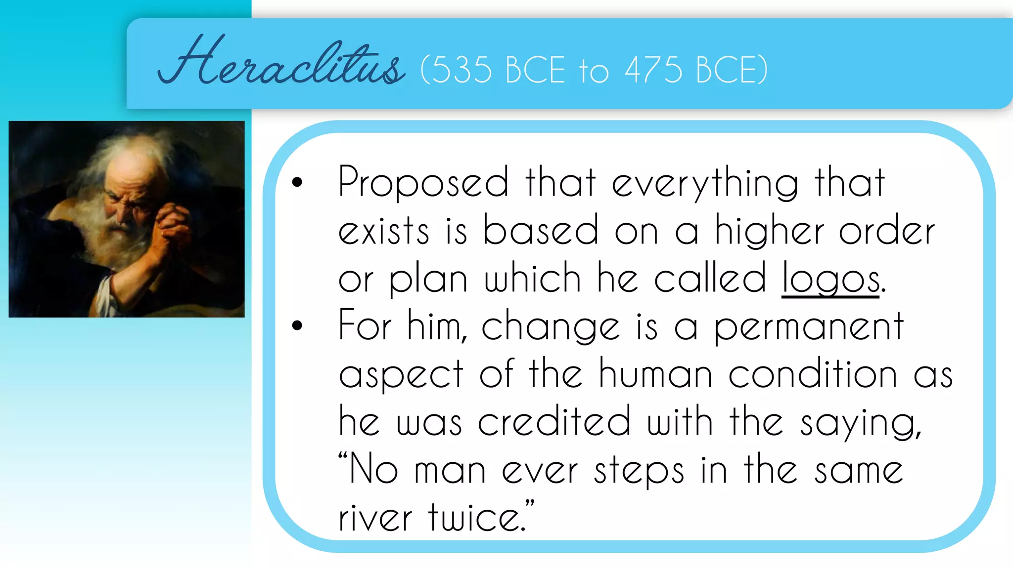(535 BCE to 475 BCE)
• Proposed that everything that
exists is based on a higher order
or plan which he called logos.
• For him, change is a permanent
aspect of the human condition as
he was credited with the saying,
“No man ever steps in the same
river twice.”
 
