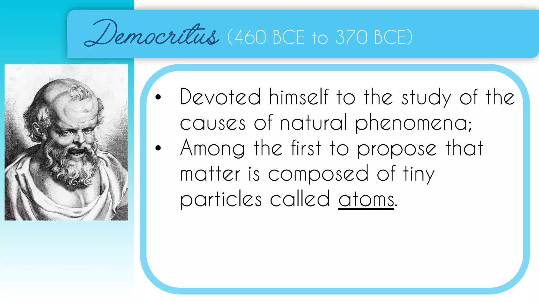 (460 BCE to 370 BCE)
• Devoted himself to the study of the
causes of natural phenomena;
• Among the first to propose that
matter is composed of tiny
particles called atoms.
 