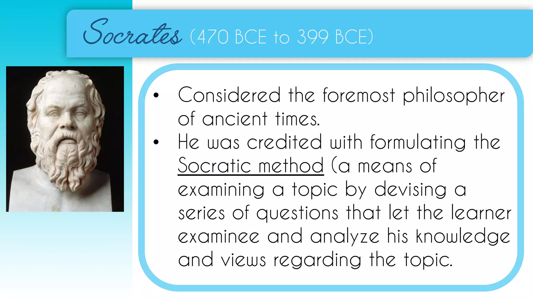 (470 BCE to 399 BCE)
• Considered the foremost philosopher
of ancient times.
• He was credited with formulating the
Socratic method (a means of
examining a topic by devising a
series of questions that let the learner
examinee and analyze his knowledge
and views regarding the topic.
 