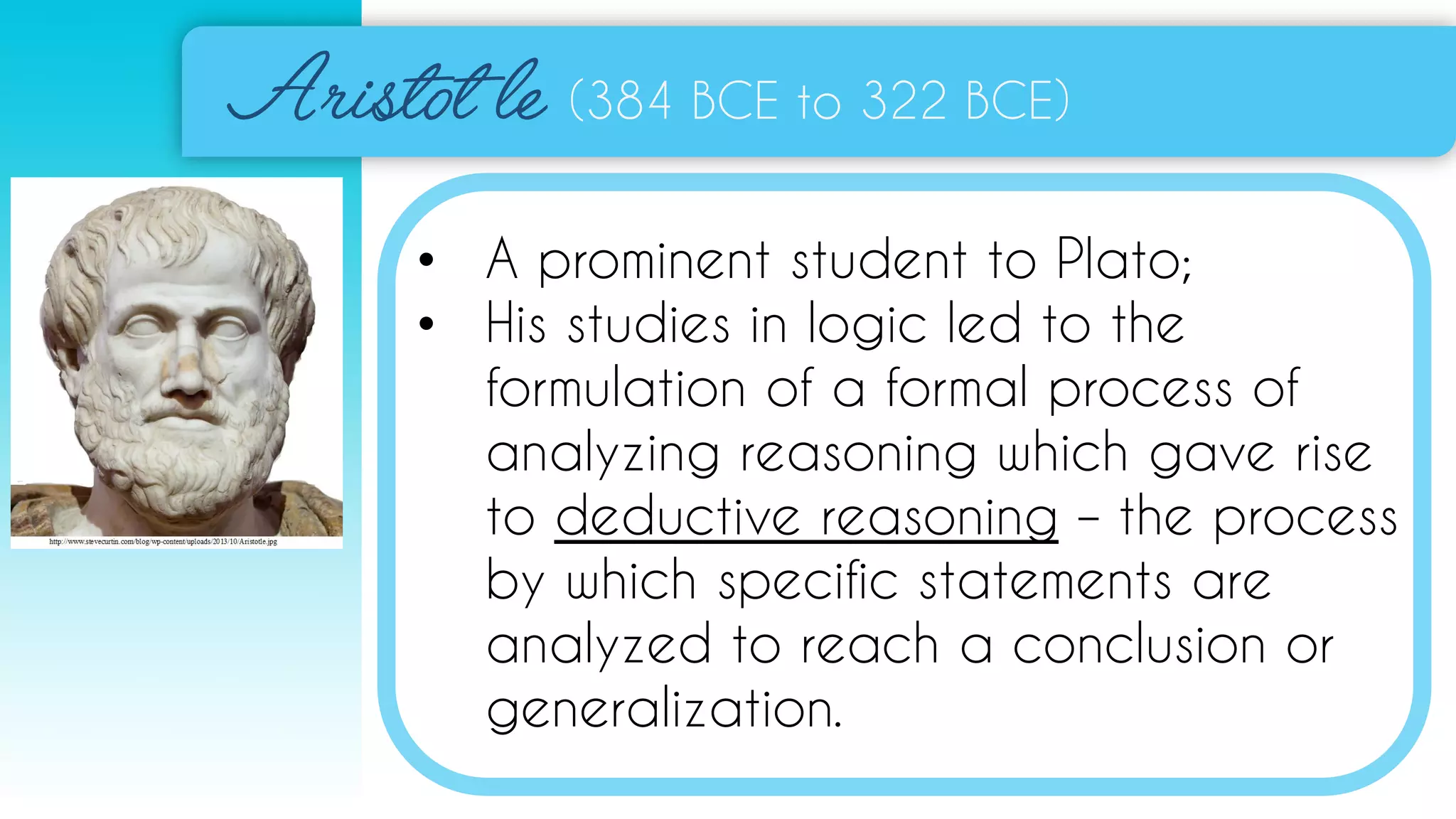 (384 BCE to 322 BCE)
• A prominent student to Plato;
• His studies in logic led to the
formulation of a formal process of
analyzing reasoning which gave rise
to deductive reasoning – the process
by which specific statements are
analyzed to reach a conclusion or
generalization.
 