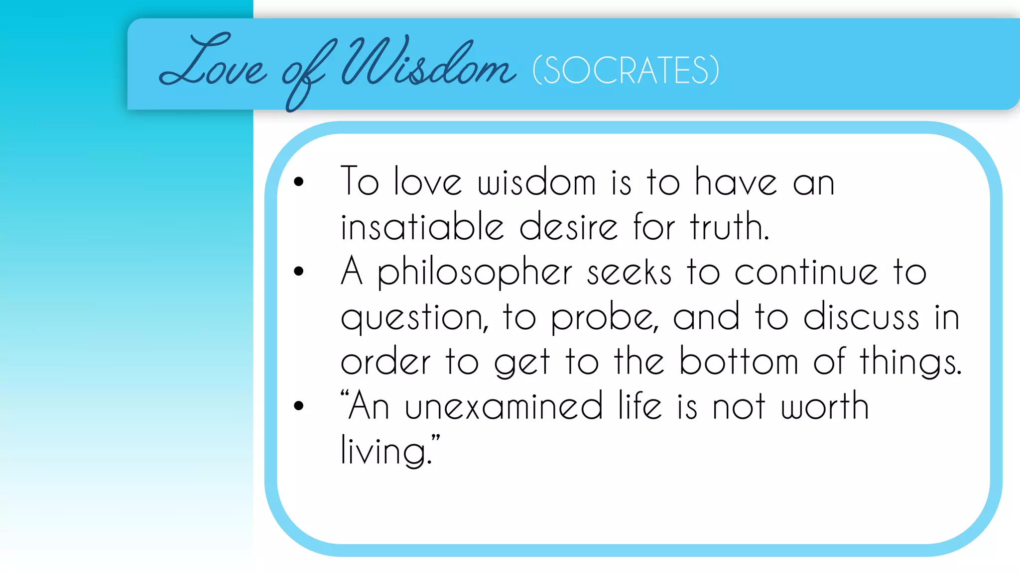 (SOCRATES)
• To love wisdom is to have an
insatiable desire for truth.
• A philosopher seeks to continue to
question, to probe, and to discuss in
order to get to the bottom of things.
• “An unexamined life is not worth
living.”
 