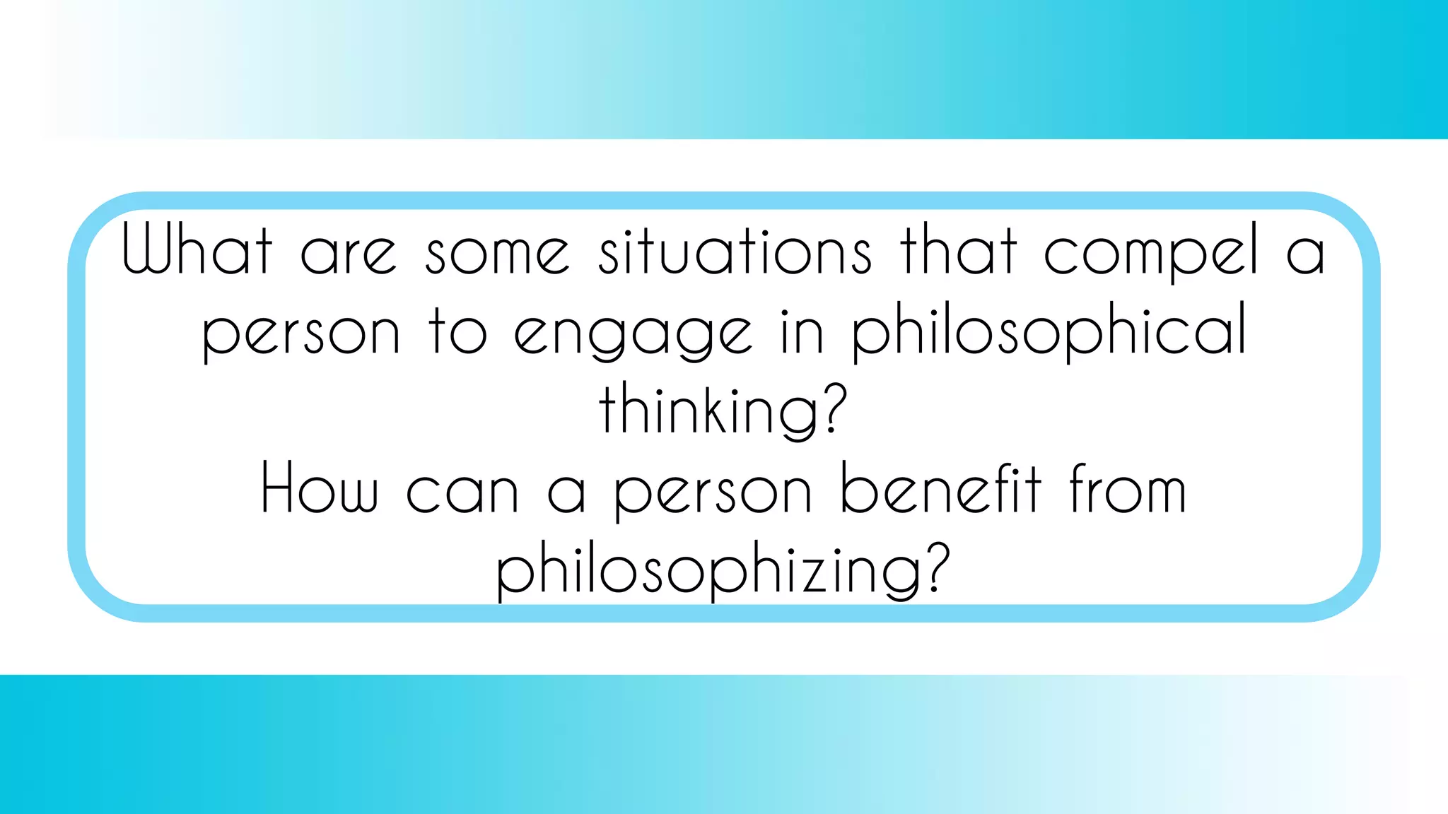 What are some situations that compel a
person to engage in philosophical
thinking?
How can a person benefit from
philosophizing?
 