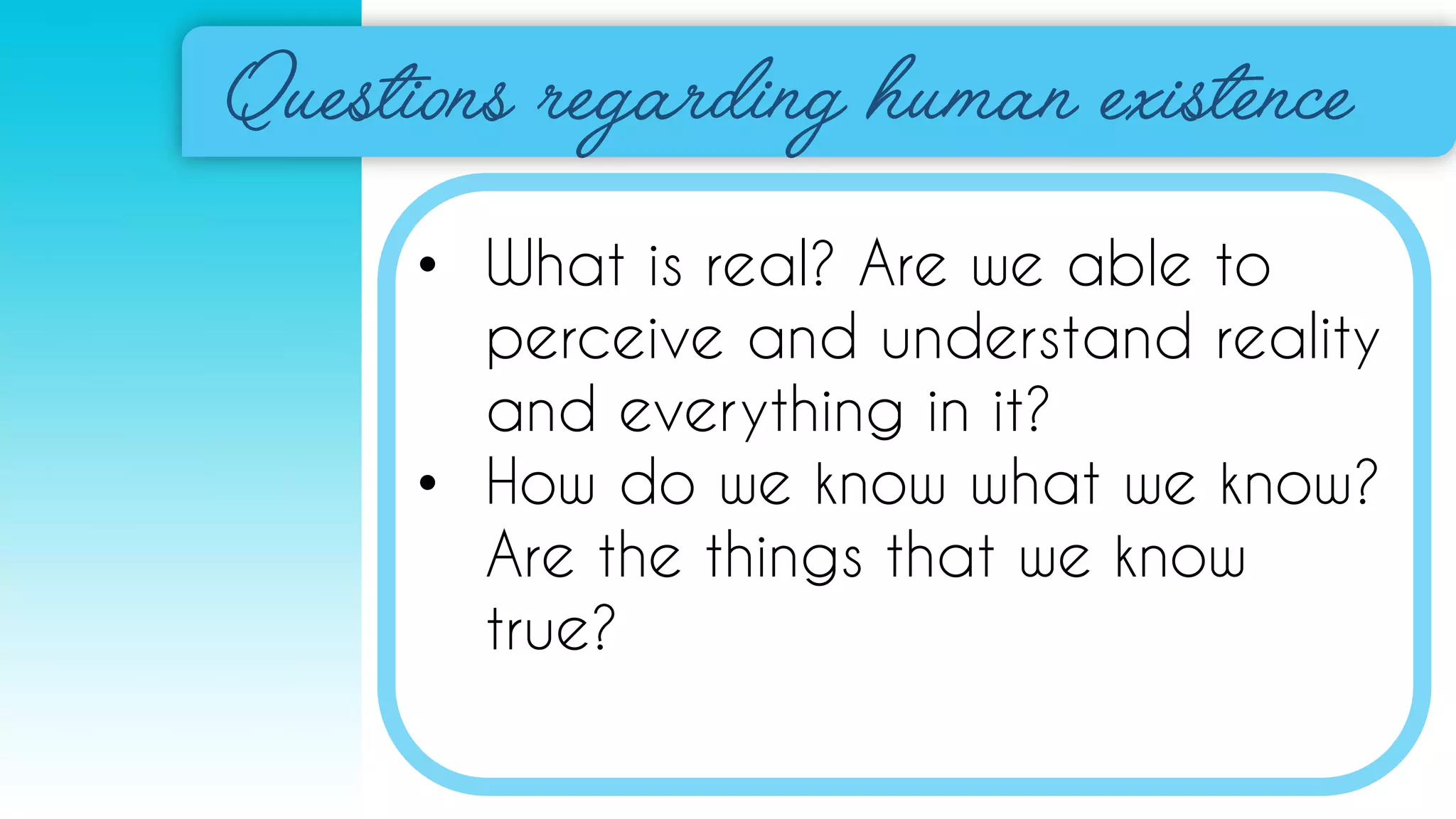 • What is real? Are we able to
perceive and understand reality
and everything in it?
• How do we know what we know?
Are the things that we know
true?
 
