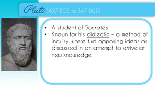 (427 BCE to 347 BCE)
• A student of Socrates;
• Known for his dialectic – a method of
inquiry where two opposing ideas as
discussed in an attempt to arrive at
new knowledge.
 