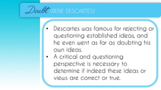 (RENE DESCARTES)
• Descartes was famous for rejecting or
questioning established ideas, and
he even went as far as doubting his
own ideas.
• A critical and questioning
perspective is necessary to
determine if indeed these ideas or
views are correct or true.
 
