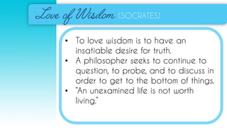 (SOCRATES)
• To love wisdom is to have an
insatiable desire for truth.
• A philosopher seeks to continue to
question, to probe, and to discuss in
order to get to the bottom of things.
• “An unexamined life is not worth
living.”
 