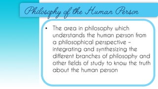 • The area in philosophy which
understands the human person from
a philosophical perspective –
integrating and synthesizing the
different branches of philosophy and
other fields of study to know the truth
about the human person
 