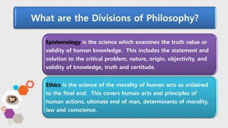 What are the Divisions of Philosophy?
Epistemology is the science which examines the truth value or
validity of human knowledge. This includes the statement and
solution to the critical problem, nature, origin, objectivity, and
validity of knowledge, truth and certitude.
Ethics is the science of the morality of human acts as ordained
to the final end. This covers human acts and principles of
human actions, ultimate end of man, determinants of morality,
law and conscience.
 